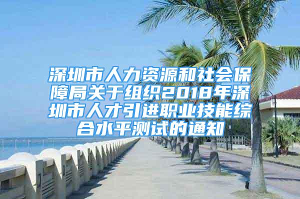 深圳市人力資源和社會保障局關(guān)于組織2018年深圳市人才引進職業(yè)技能綜合水平測試的通知