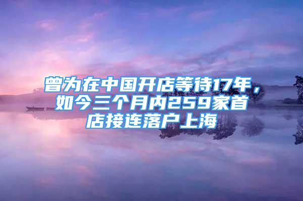 曾為在中國(guó)開店等待17年，如今三個(gè)月內(nèi)259家首店接連落戶上海