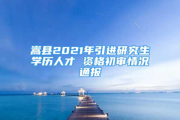 嵩縣2021年引進(jìn)研究生學(xué)歷人才 資格初審情況通報