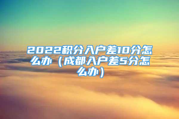 2022積分入戶差10分怎么辦（成都入戶差5分怎么辦）