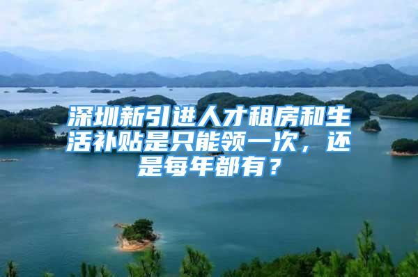 深圳新引進(jìn)人才租房和生活補(bǔ)貼是只能領(lǐng)一次，還是每年都有？