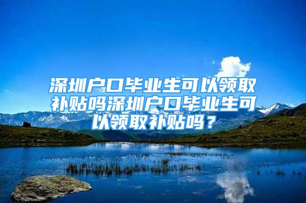 深圳戶口畢業(yè)生可以領取補貼嗎深圳戶口畢業(yè)生可以領取補貼嗎？