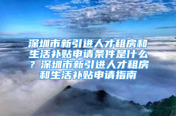 深圳市新引進(jìn)人才租房和生活補(bǔ)貼申請(qǐng)條件是什么？深圳市新引進(jìn)人才租房和生活補(bǔ)貼申請(qǐng)指南