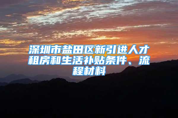 深圳市鹽田區(qū)新引進人才租房和生活補貼條件、流程材料