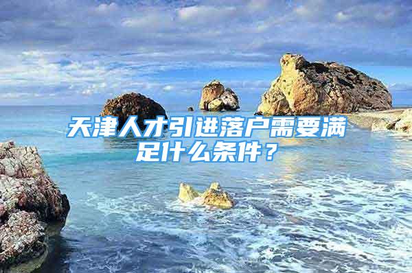 天津人才引進(jìn)落戶需要滿足什么條件？