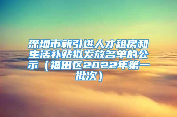 深圳市新引進人才租房和生活補貼擬發(fā)放名單的公示（福田區(qū)2022年第一批次）