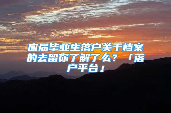 應(yīng)屆畢業(yè)生落戶關(guān)于檔案的去留你了解了么？「落戶平臺(tái)」