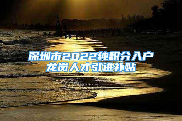 深圳市2022純積分入戶龍崗人才引進(jìn)補(bǔ)貼