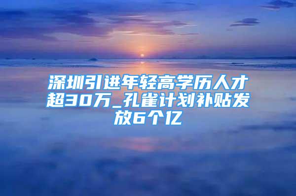 深圳引進年輕高學(xué)歷人才超30萬_孔雀計劃補貼發(fā)放6個億