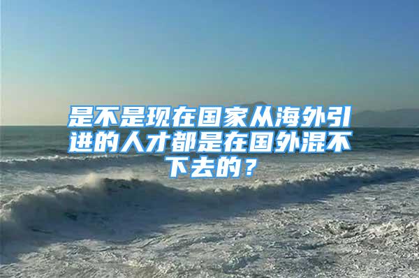 是不是現(xiàn)在國家從海外引進的人才都是在國外混不下去的？