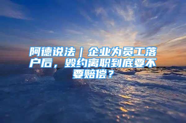 阿德說(shuō)法｜企業(yè)為員工落戶后，毀約離職到底要不要賠償？