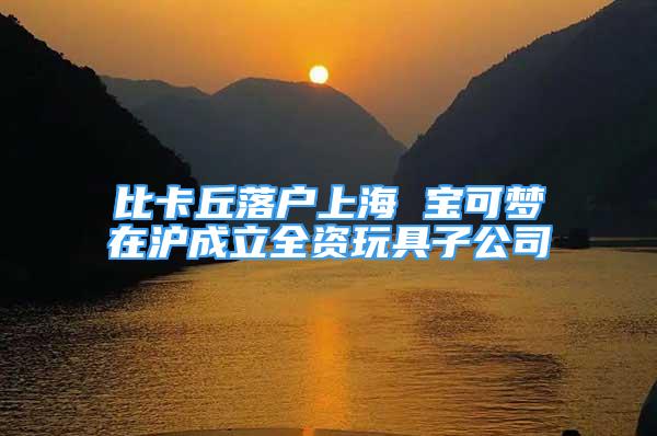 比卡丘落戶(hù)上海 寶可夢(mèng)在滬成立全資玩具子公司