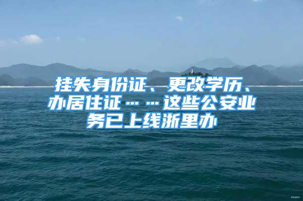 掛失身份證、更改學(xué)歷、辦居住證……這些公安業(yè)務(wù)已上線浙里辦