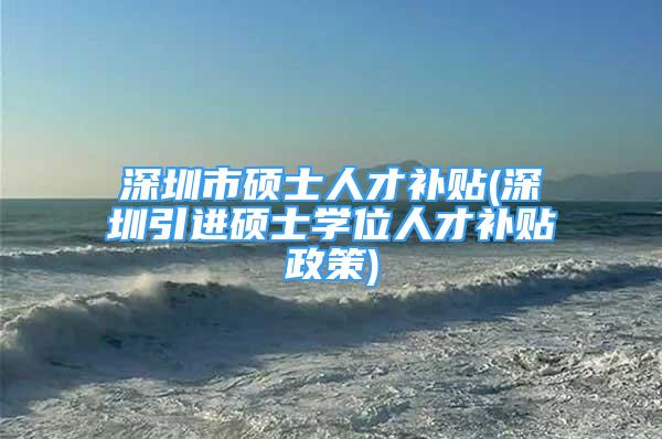 深圳市碩士人才補(bǔ)貼(深圳引進(jìn)碩士學(xué)位人才補(bǔ)貼政策)