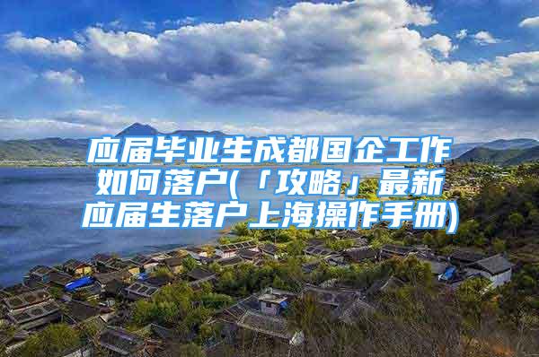 應(yīng)屆畢業(yè)生成都國企工作如何落戶(「攻略」最新應(yīng)屆生落戶上海操作手冊)