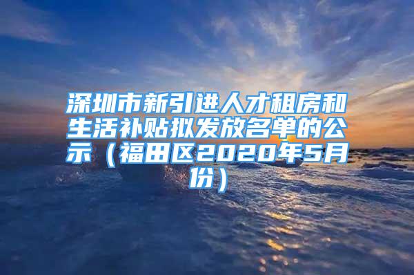 深圳市新引進(jìn)人才租房和生活補貼擬發(fā)放名單的公示（福田區(qū)2020年5月份）