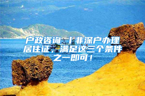 戶政咨詢⑦丨非深戶辦理居住證，滿足這三個條件之一即可！