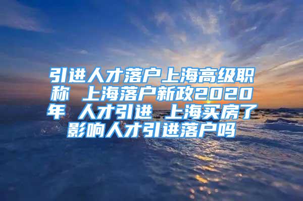 引進(jìn)人才落戶上海高級(jí)職稱 上海落戶新政2020年 人才引進(jìn) 上海買房了影響人才引進(jìn)落戶嗎