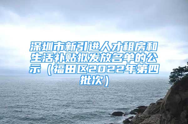 深圳市新引進(jìn)人才租房和生活補(bǔ)貼擬發(fā)放名單的公示（福田區(qū)2022年第四批次）