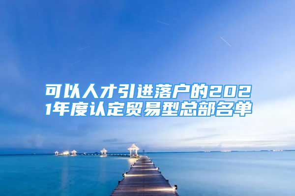 可以人才引進落戶的2021年度認定貿(mào)易型總部名單