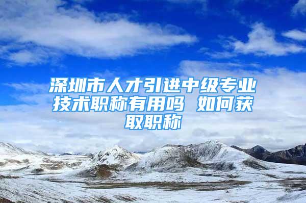 深圳市人才引進(jìn)中級專業(yè)技術(shù)職稱有用嗎 如何獲取職稱