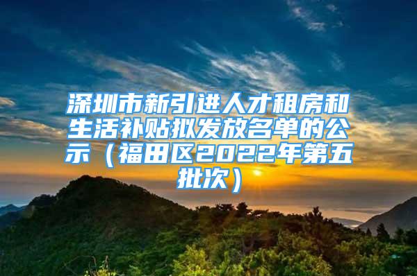 深圳市新引進人才租房和生活補貼擬發(fā)放名單的公示（福田區(qū)2022年第五批次）