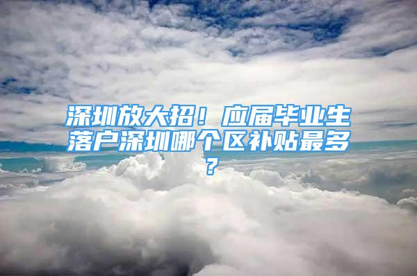 深圳放大招！應(yīng)屆畢業(yè)生落戶深圳哪個區(qū)補貼最多？