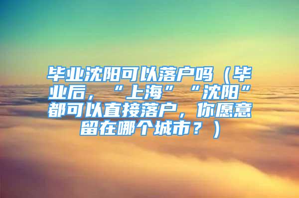 畢業(yè)沈陽可以落戶嗎（畢業(yè)后，“上?！薄吧蜿枴倍伎梢灾苯勇鋺簦阍敢饬粼谀膫€城市？）