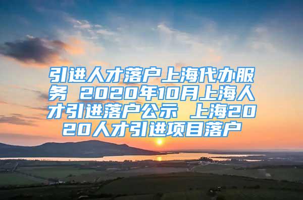 引進人才落戶上海代辦服務 2020年10月上海人才引進落戶公示 上海2020人才引進項目落戶