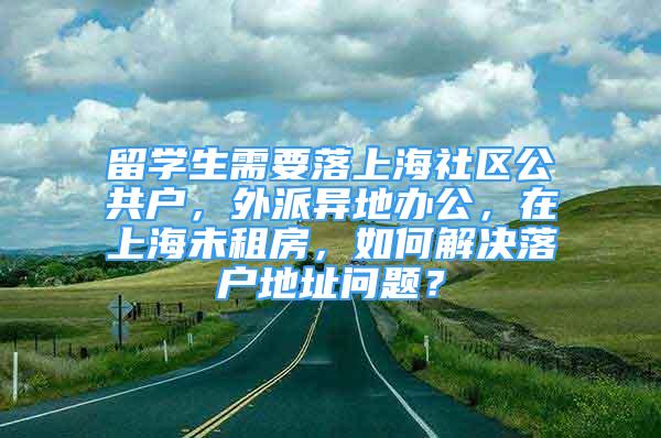 留學生需要落上海社區(qū)公共戶，外派異地辦公，在上海未租房，如何解決落戶地址問題？