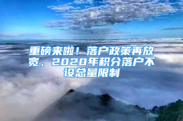 重磅來啦！落戶政策再放寬，2020年積分落戶不設(shè)總量限制