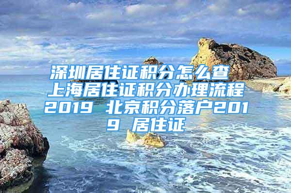 深圳居住證積分怎么查 上海居住證積分辦理流程2019 北京積分落戶2019 居住證