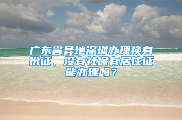 廣東省異地深圳辦理換身份證，沒有社保有居住證能辦理嗎？