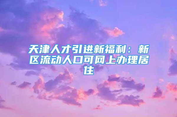 天津人才引進(jìn)新福利：新區(qū)流動(dòng)人口可網(wǎng)上辦理居住