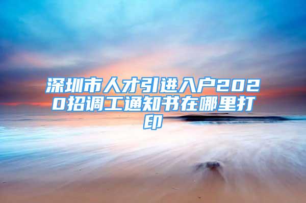 深圳市人才引進(jìn)入戶(hù)2020招調(diào)工通知書(shū)在哪里打印