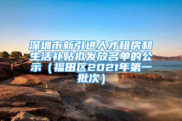 深圳市新引進人才租房和生活補貼擬發(fā)放名單的公示（福田區(qū)2021年第一批次）