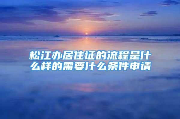 松江辦居住證的流程是什么樣的需要什么條件申請