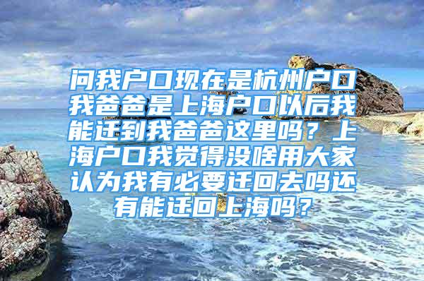 問我戶口現(xiàn)在是杭州戶口我爸爸是上海戶口以后我能遷到我爸爸這里嗎？上海戶口我覺得沒啥用大家認(rèn)為我有必要遷回去嗎還有能遷回上海嗎？