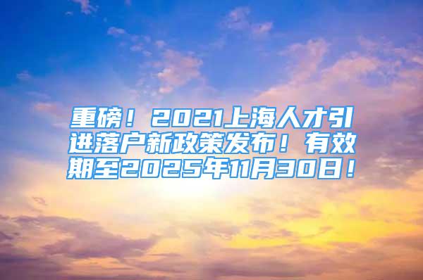 重磅！2021上海人才引進(jìn)落戶新政策發(fā)布！有效期至2025年11月30日！