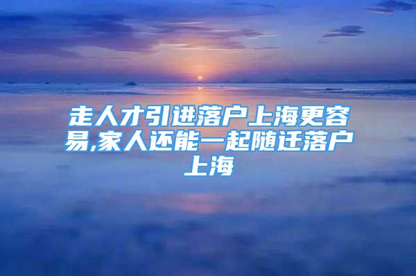 走人才引進落戶上海更容易,家人還能一起隨遷落戶上海