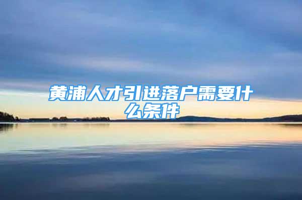 黃浦人才引進落戶需要什么條件