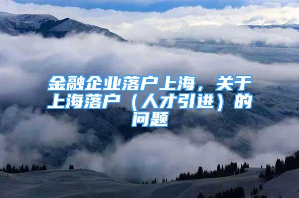 金融企業(yè)落戶上海，關(guān)于上海落戶（人才引進(jìn)）的問題