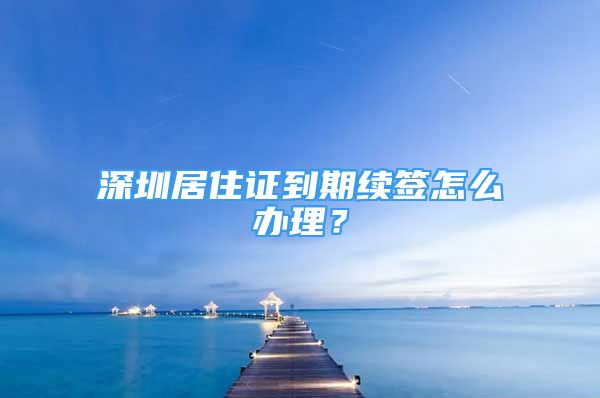 深圳居住證到期續(xù)簽怎么辦理？