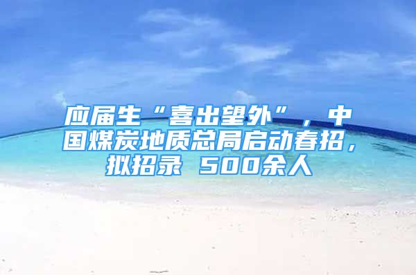 應(yīng)屆生“喜出望外”，中國煤炭地質(zhì)總局啟動春招，擬招錄 500余人