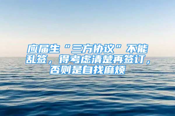 應(yīng)屆生“三方協(xié)議”不能亂簽，得考慮清楚再簽訂，否則是自找麻煩