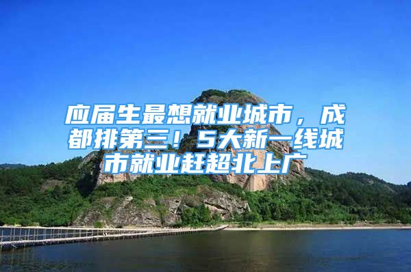 應(yīng)屆生最想就業(yè)城市，成都排第三！5大新一線城市就業(yè)趕超北上廣