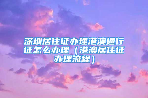 深圳居住證辦理港澳通行證怎么辦理（港澳居住證辦理流程）