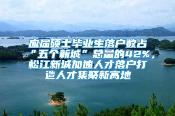 應屆碩士畢業(yè)生落戶數(shù)占“五個新城”總量的42%，松江新城加速人才落戶打造人才集聚新高地