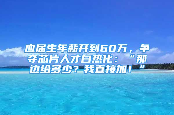 應屆生年薪開到60萬，爭奪芯片人才白熱化：“那邊給多少？我直接加！”