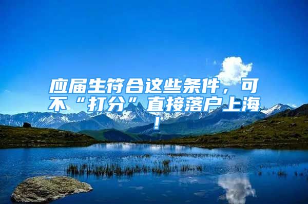 應(yīng)屆生符合這些條件，可不“打分”直接落戶(hù)上海！